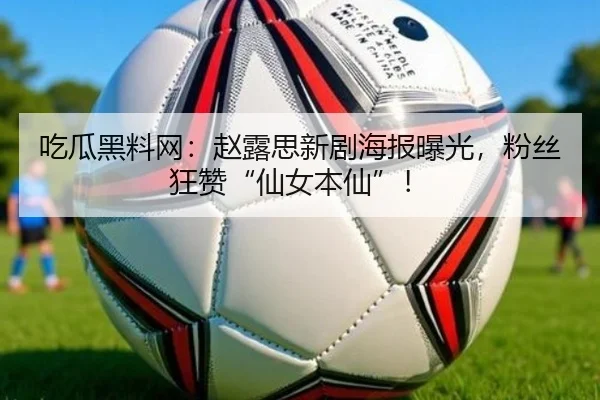 吃瓜黑料网：赵露思新剧海报曝光，粉丝狂赞“仙女本仙”！